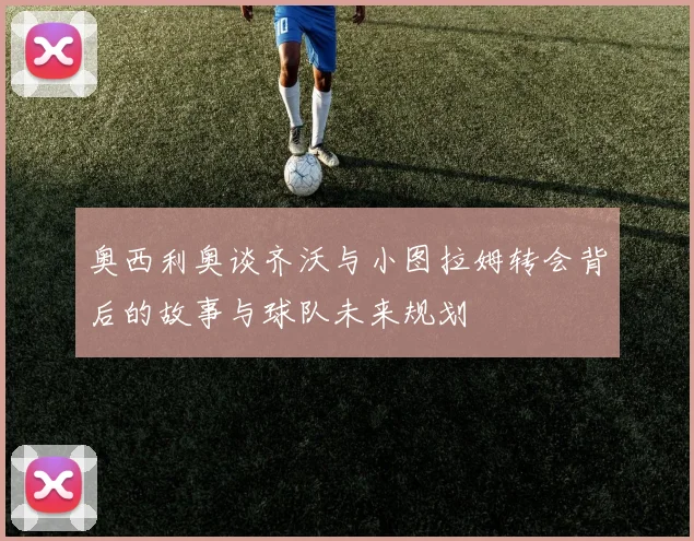 奥西利奥谈齐沃与小图拉姆转会背后的故事与球队未来规划