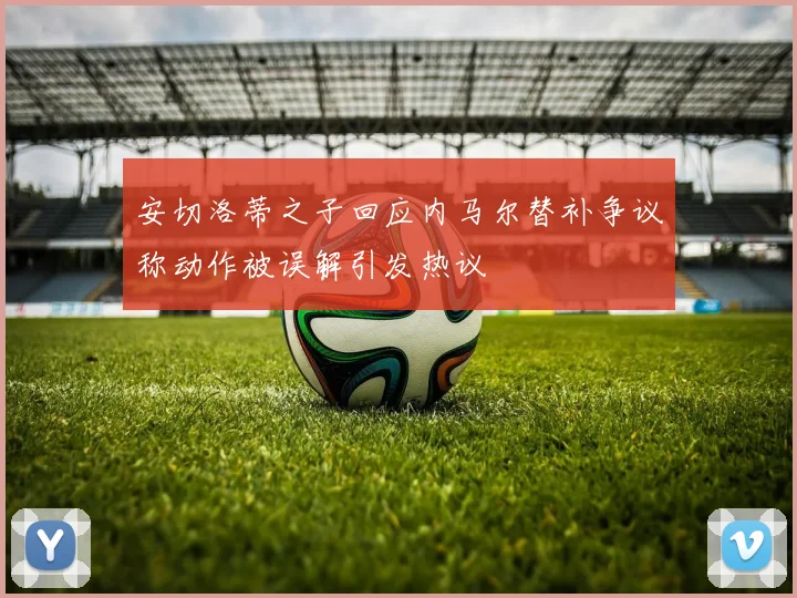 安切洛蒂之子回应内马尔替补争议称动作被误解引发热议