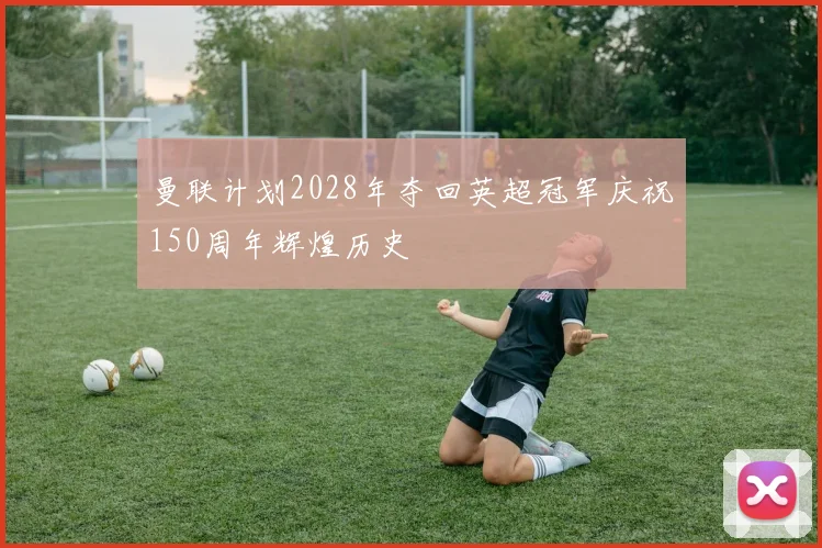 曼联计划2028年夺回英超冠军庆祝150周年辉煌历史