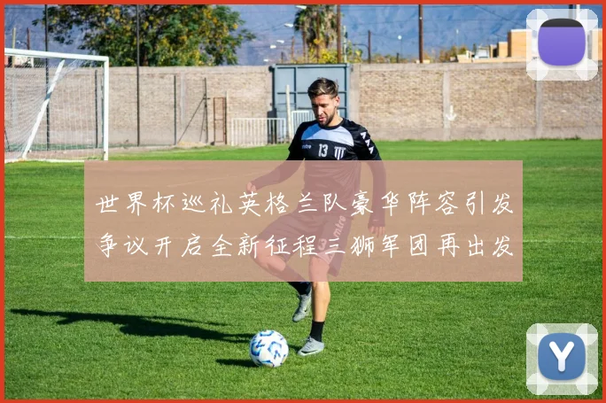世界杯巡礼英格兰队豪华阵容引发争议开启全新征程三狮军团再出发