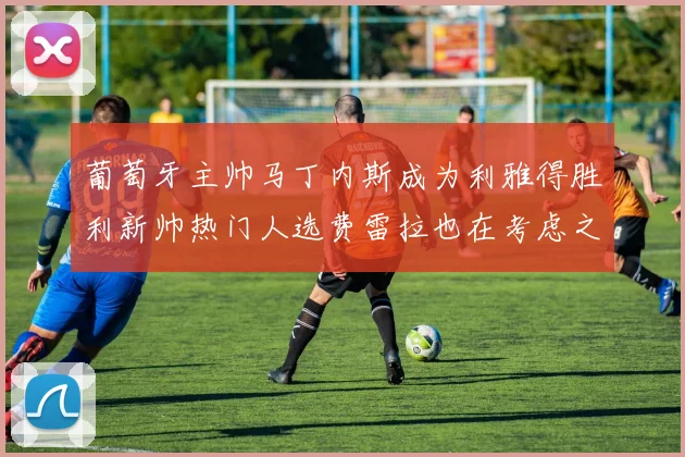 葡萄牙主帅马丁内斯成为利雅得胜利新帅热门人选费雷拉也在考虑之中