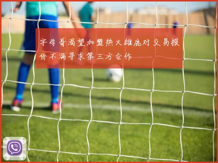 字母哥渴望加盟热火雄鹿对交易报价不满寻求第三方合作