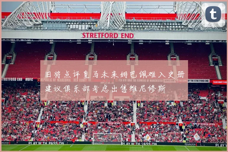 旧将点评皇马未来姆巴佩难入史册建议俱乐部考虑出售维尼修斯