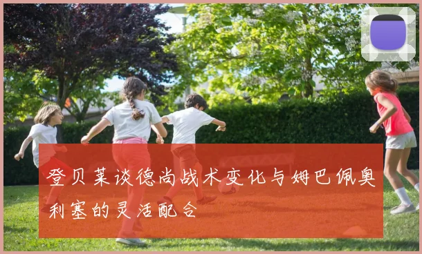 登贝莱谈德尚战术变化与姆巴佩奥利塞的灵活配合