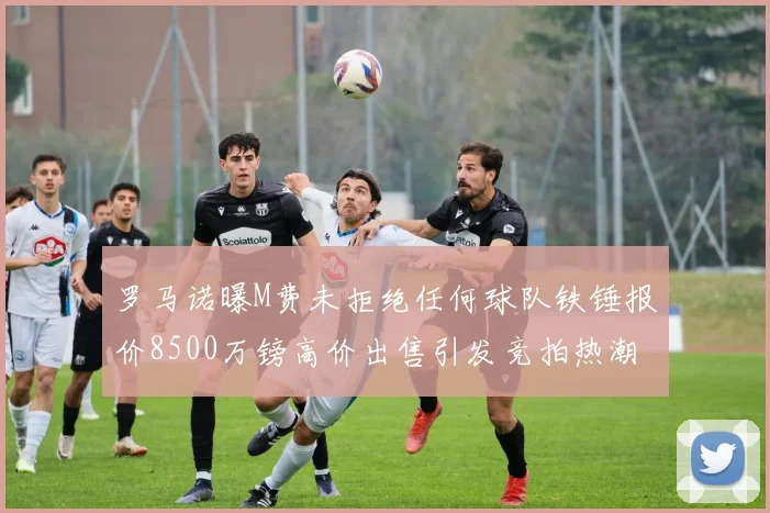 罗马诺曝M费未拒绝任何球队铁锤报价8500万镑高价出售引发竞拍热潮