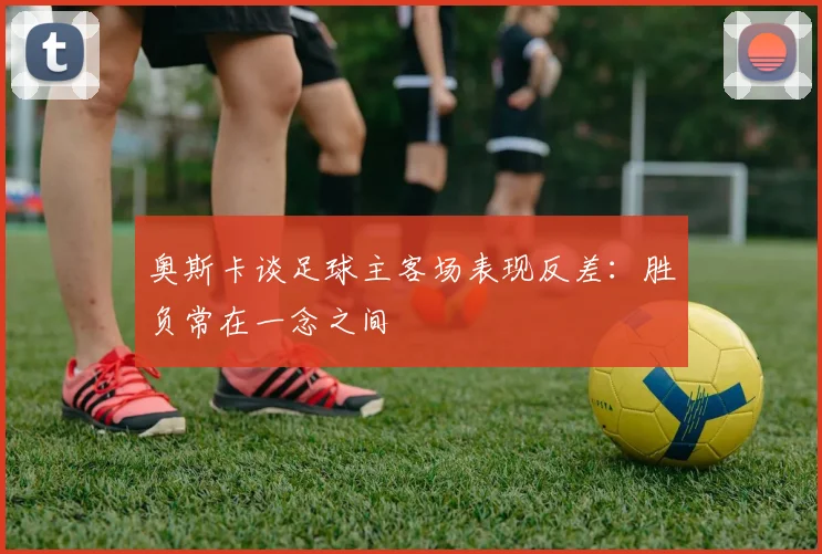 奥斯卡谈足球主客场表现反差：胜负常在一念之间