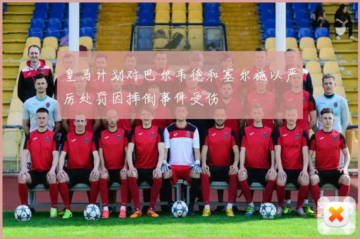 皇马计划对巴尔韦德和塞尔施以严厉处罚因摔倒事件受伤