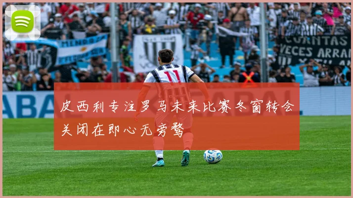 皮西利专注罗马未来比赛冬窗转会关闭在即心无旁骛