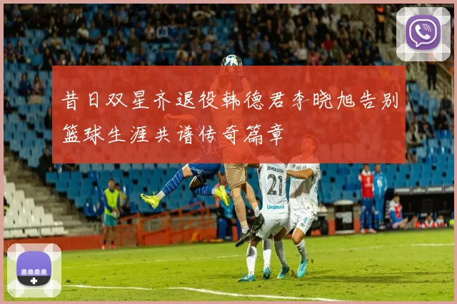昔日双星齐退役韩德君李晓旭告别篮球生涯共谱传奇篇章