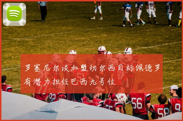 罗塞尼尔谈加盟切尔西目标佩德罗有潜力担任巴西九号位