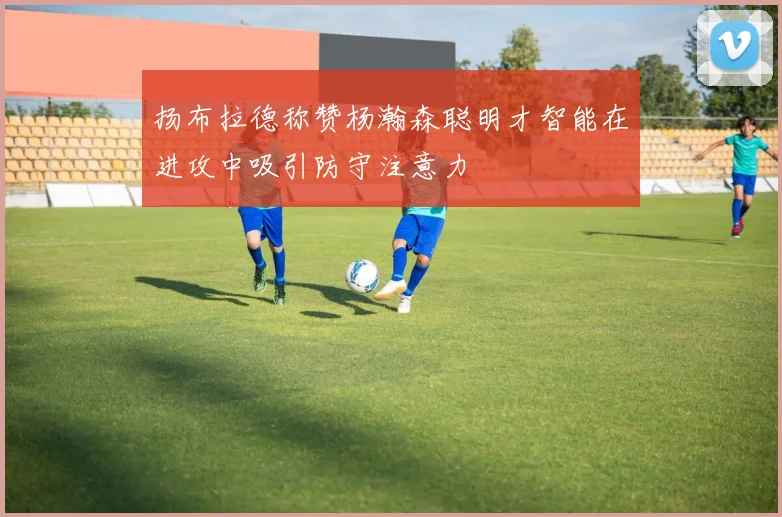 扬布拉德称赞杨瀚森聪明才智能在进攻中吸引防守注意力