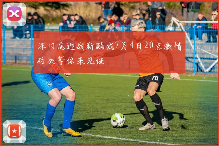 津门虎迎战新鹏城7月4日20点激情对决等你来见证