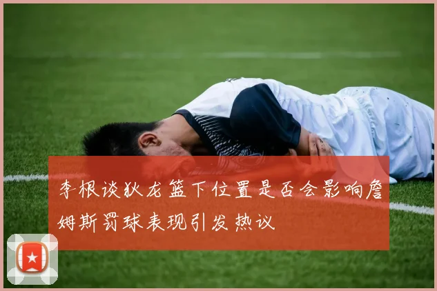 李根谈狄龙篮下位置是否会影响詹姆斯罚球表现引发热议