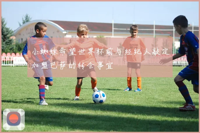 小蜘蛛希望世界杯前与经纪人敲定加盟巴萨的转会事宜