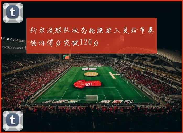 科尔谈球队状态轮换进入良好节奏场均得分突破120分