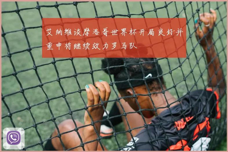 艾纳维谈摩洛哥世界杯开局良好并重申将继续效力罗马队