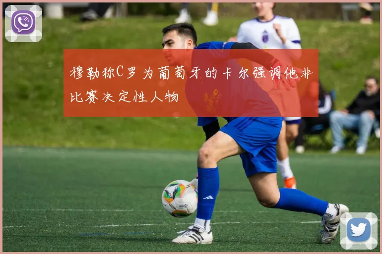 穆勒称C罗为葡萄牙的卡尔强调他非比赛决定性人物
