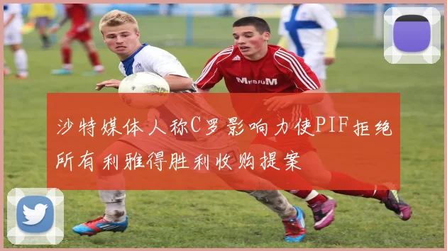 沙特媒体人称C罗影响力使PIF拒绝所有利雅得胜利收购提案