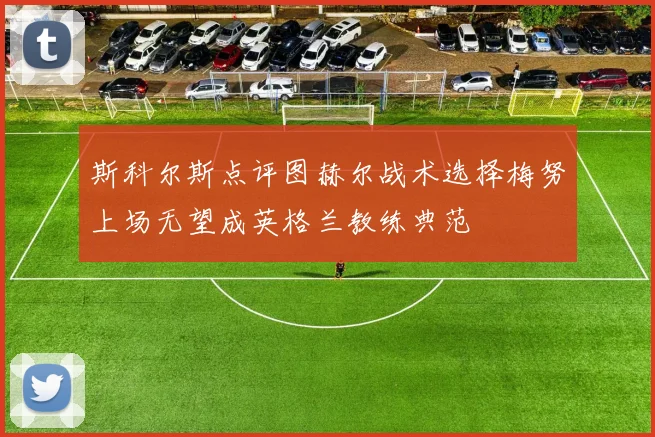 斯科尔斯点评图赫尔战术选择梅努上场无望成英格兰教练典范