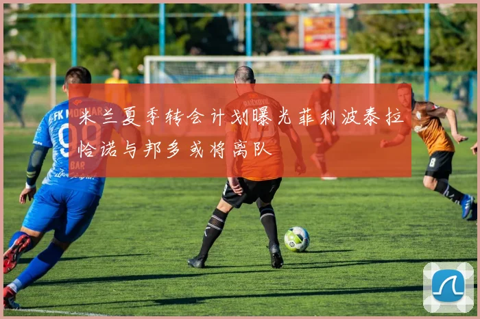 米兰夏季转会计划曝光菲利波泰拉恰诺与邦多或将离队