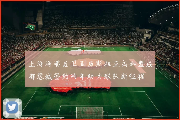 上海海港后卫亚历斯祖正式加盟成都蓉城签约两年助力球队新征程
