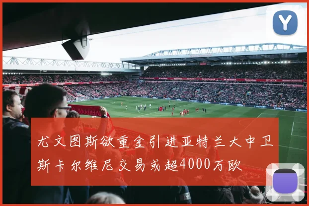 尤文图斯欲重金引进亚特兰大中卫斯卡尔维尼交易或超4000万欧